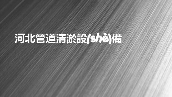 河北管道清淤設(shè)備：解放城市水流，保護(hù)環(huán)境，讓我們的生活更美好！